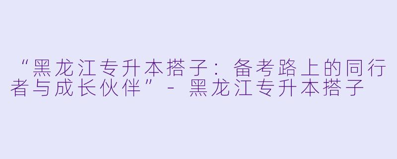 “黑龙江专升本搭子：备考路上的同行者与成长伙伴”-黑龙江专升本搭子