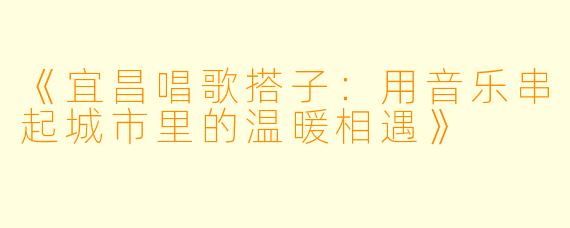 《宜昌唱歌搭子：用音乐串起城市里的温暖相遇》