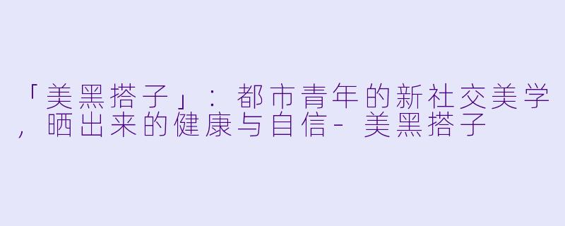 「美黑搭子」：都市青年的新社交美学，晒出来的健康与自信-美黑搭子