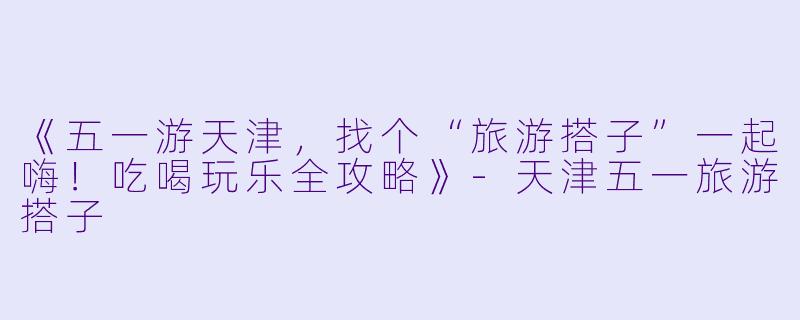 《五一游天津，找个“旅游搭子”一起嗨！吃喝玩乐全攻略》-天津五一旅游搭子