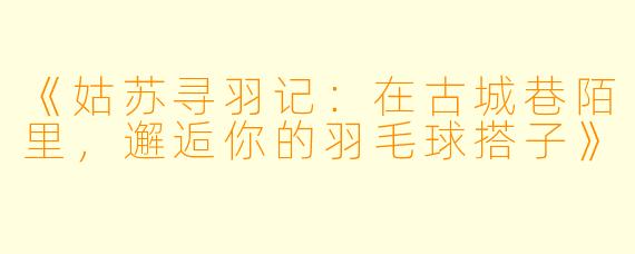 《姑苏寻羽记：在古城巷陌里，邂逅你的羽毛球搭子》