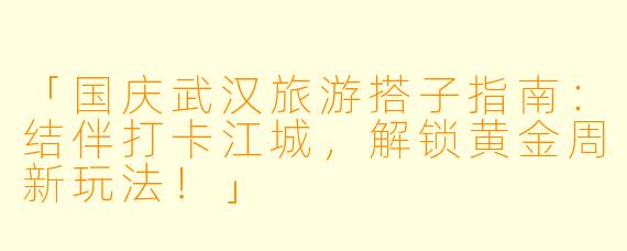 「国庆武汉旅游搭子指南：结伴打卡江城，解锁黄金周新玩法！」