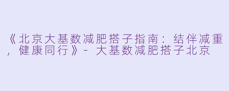《北京大基数减肥搭子指南：结伴减重，健康同行》-大基数减肥搭子北京