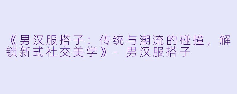 《男汉服搭子：传统与潮流的碰撞，解锁新式社交美学》-男汉服搭子