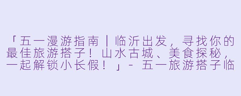 「五一漫游指南｜临沂出发，寻找你的最佳旅游搭子！山水古城、美食探秘，一起解锁小长假！」-五一旅游搭子临沂出发