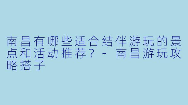 南昌有哪些适合结伴游玩的景点和活动推荐？-南昌游玩攻略搭子
