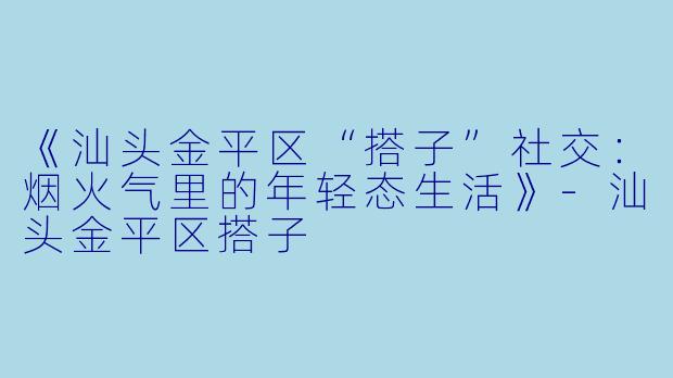 《汕头金平区“搭子”社交：烟火气里的年轻态生活》-汕头金平区搭子