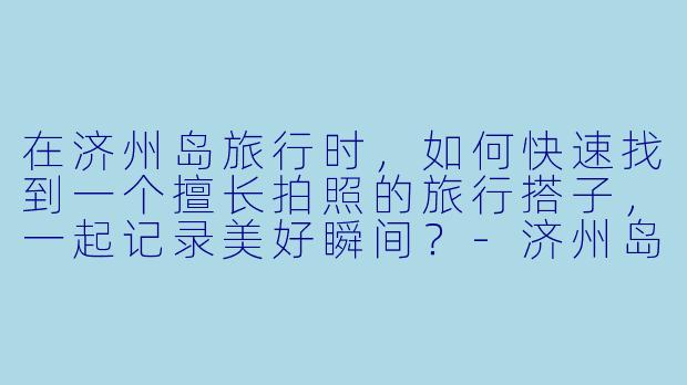 在济州岛旅行时，如何快速找到一个擅长拍照的旅行搭子，一起记录美好瞬间？-济州岛拍照搭子