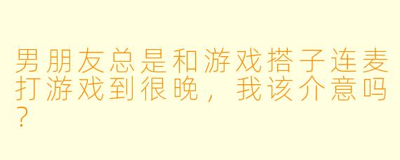 男朋友总是和游戏搭子连麦打游戏到很晚，我该介意吗？