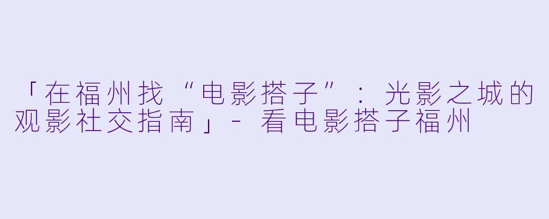 「在福州找“电影搭子”：光影之城的观影社交指南」-看电影搭子福州