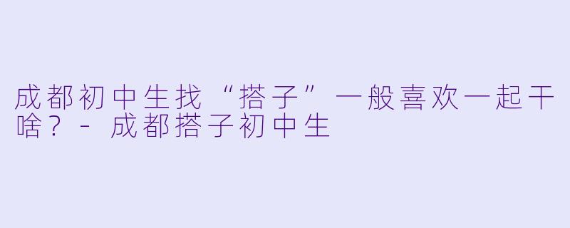 成都初中生找“搭子”一般喜欢一起干啥？-成都搭子初中生