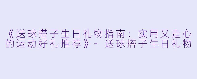 《送球搭子生日礼物指南：实用又走心的运动好礼推荐》-送球搭子生日礼物