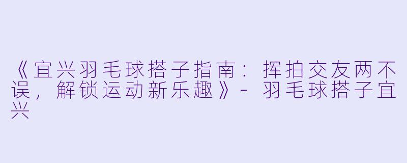 《宜兴羽毛球搭子指南：挥拍交友两不误，解锁运动新乐趣》-羽毛球搭子宜兴