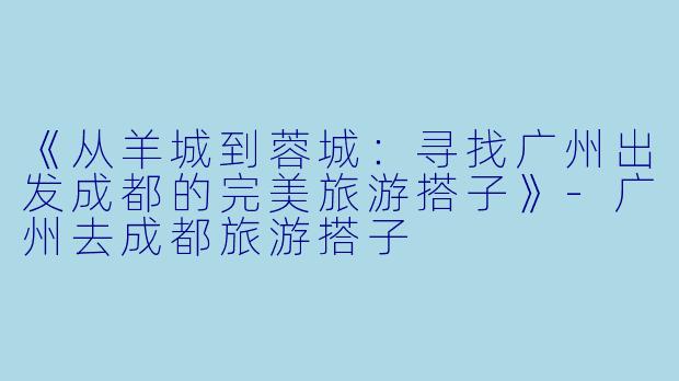 《从羊城到蓉城：寻找广州出发成都的完美旅游搭子》-广州去成都旅游搭子