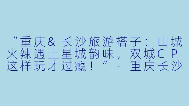 “重庆&长沙旅游搭子：山城火辣遇上星城韵味，双城CP这样玩才过瘾！”-重庆长沙旅游搭子