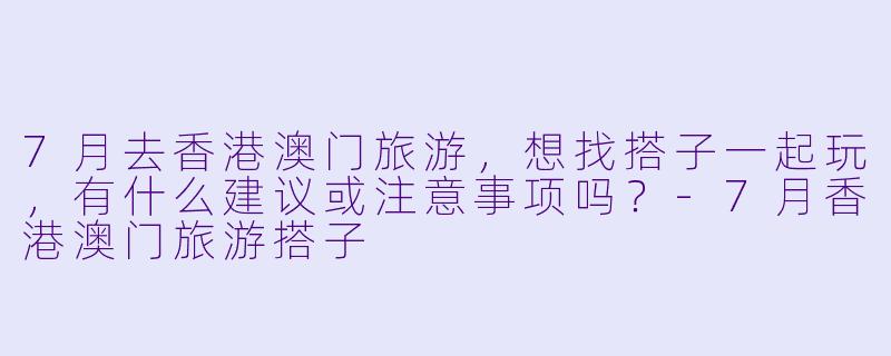 7月去香港澳门旅游，想找搭子一起玩，有什么建议或注意事项吗？-7月香港澳门旅游搭子