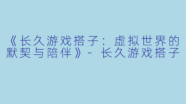《长久游戏搭子：虚拟世界的默契与陪伴》-长久游戏搭子