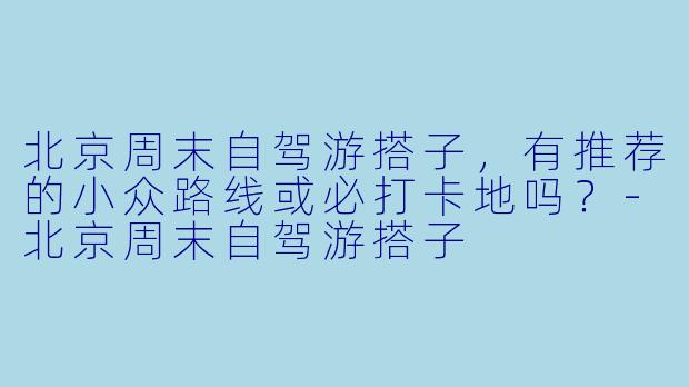 北京周末自驾游搭子，有推荐的小众路线或必打卡地吗？-北京周末自驾游搭子