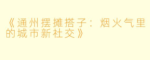《通州摆摊搭子：烟火气里的城市新社交》