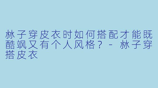沝子穿皮衣时如何搭配才能既酷飒又有个人风格？-沝子穿搭皮衣