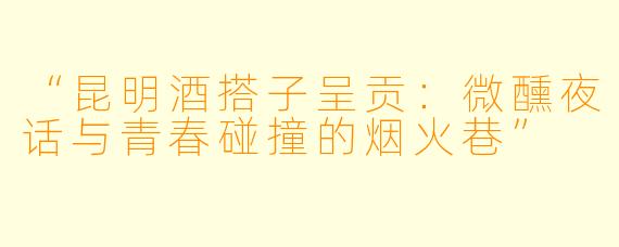 “昆明酒搭子呈贡：微醺夜话与青春碰撞的烟火巷”
