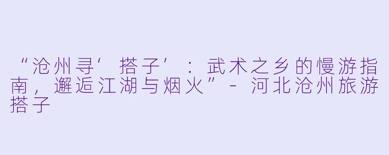 “沧州寻‘搭子’：武术之乡的慢游指南，邂逅江湖与烟火”-河北沧州旅游搭子