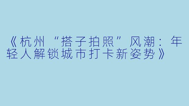 《杭州“搭子拍照”风潮：年轻人解锁城市打卡新姿势》