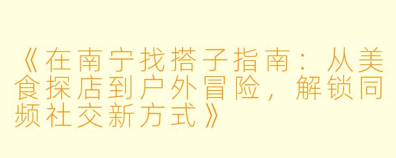 《在南宁找搭子指南：从美食探店到户外冒险，解锁同频社交新方式》