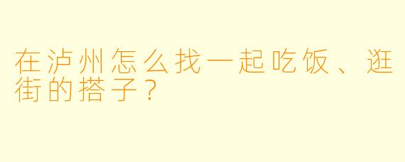 在泸州怎么找一起吃饭、逛街的搭子？