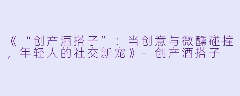 《“创产酒搭子”：当创意与微醺碰撞，年轻人的社交新宠》-创产酒搭子