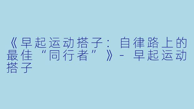 《早起运动搭子：自律路上的最佳“同行者”》-早起运动搭子