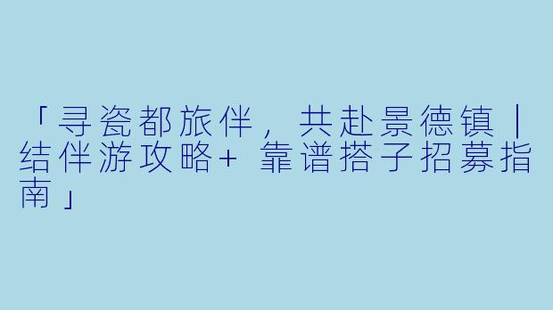 「寻瓷都旅伴，共赴景德镇｜结伴游攻略+靠谱搭子招募指南」