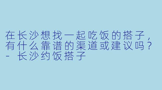 在长沙想找一起吃饭的搭子，有什么靠谱的渠道或建议吗？-长沙约饭搭子