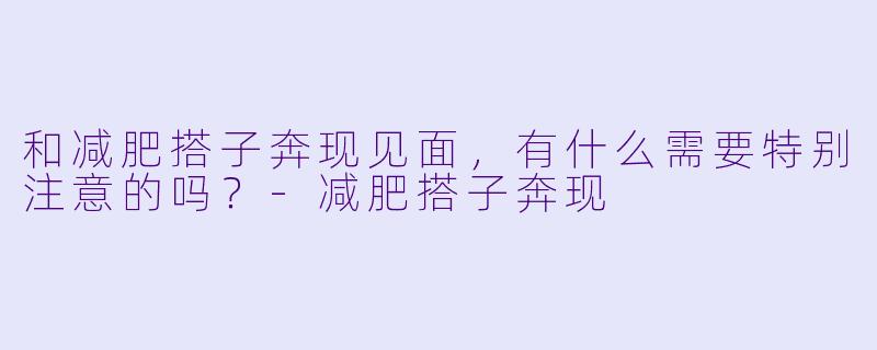 和减肥搭子奔现见面，有什么需要特别注意的吗？-减肥搭子奔现