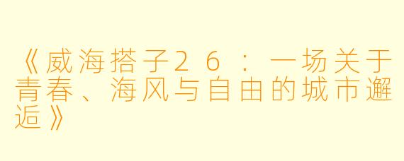 《威海搭子26：一场关于青春、海风与自由的城市邂逅》