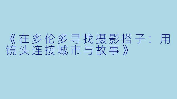 《在多伦多寻找摄影搭子：用镜头连接城市与故事》