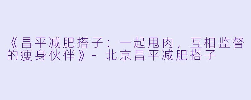《昌平减肥搭子：一起甩肉，互相监督的瘦身伙伴》-北京昌平减肥搭子