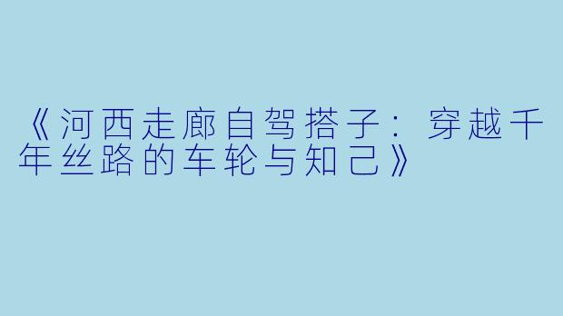 《河西走廊自驾搭子：穿越千年丝路的车轮与知己》