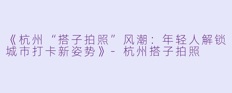 《杭州“搭子拍照”风潮：年轻人解锁城市打卡新姿势》-杭州搭子拍照