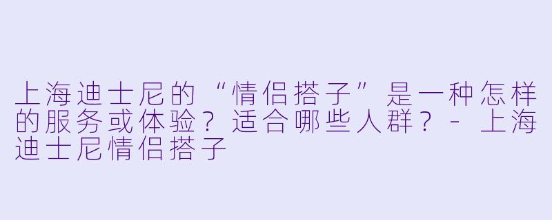 上海迪士尼的“情侣搭子”是一种怎样的服务或体验？适合哪些人群？-上海迪士尼情侣搭子