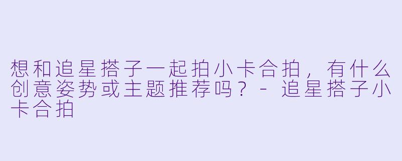 想和追星搭子一起拍小卡合拍，有什么创意姿势或主题推荐吗？-追星搭子小卡合拍