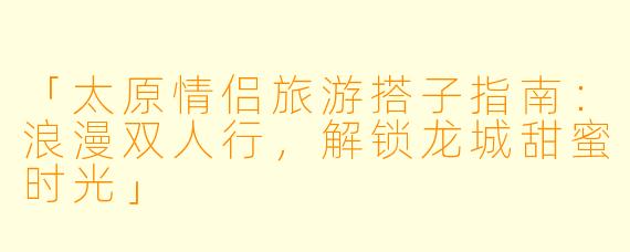 「太原情侣旅游搭子指南：浪漫双人行，解锁龙城甜蜜时光」