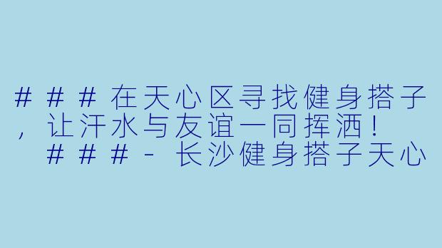 ###在天心区寻找健身搭子，让汗水与友谊一同挥洒！

###-长沙健身搭子天心区