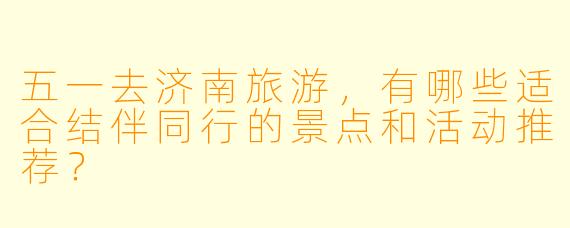 五一去济南旅游，有哪些适合结伴同行的景点和活动推荐？
