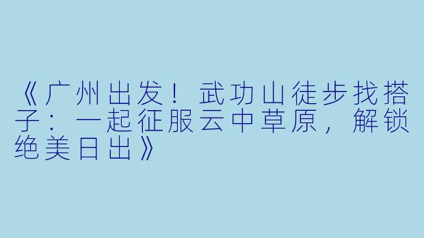 《广州出发！武功山徒步找搭子：一起征服云中草原，解锁绝美日出》