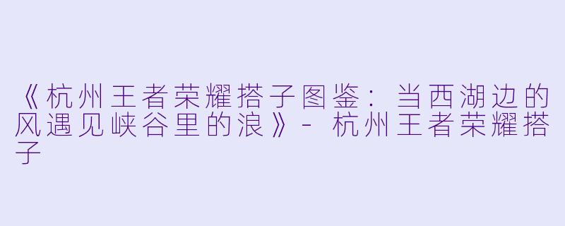 《杭州王者荣耀搭子图鉴：当西湖边的风遇见峡谷里的浪》-杭州王者荣耀搭子