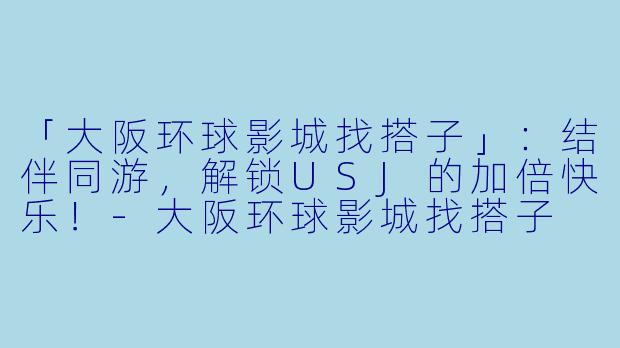 「大阪环球影城找搭子」：结伴同游，解锁USJ的加倍快乐！-大阪环球影城找搭子