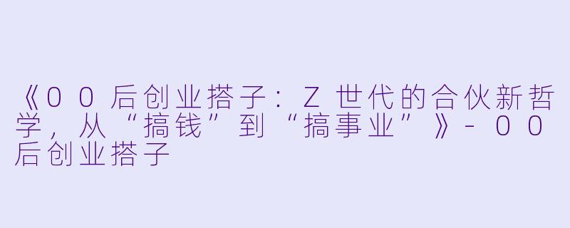 《00后创业搭子：Z世代的合伙新哲学，从“搞钱”到“搞事业”》-00后创业搭子