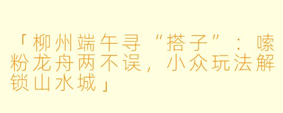 「柳州端午寻“搭子”：嗦粉龙舟两不误，小众玩法解锁山水城」