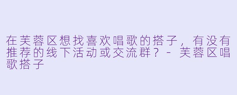 在芙蓉区想找喜欢唱歌的搭子，有没有推荐的线下活动或交流群？-芙蓉区唱歌搭子